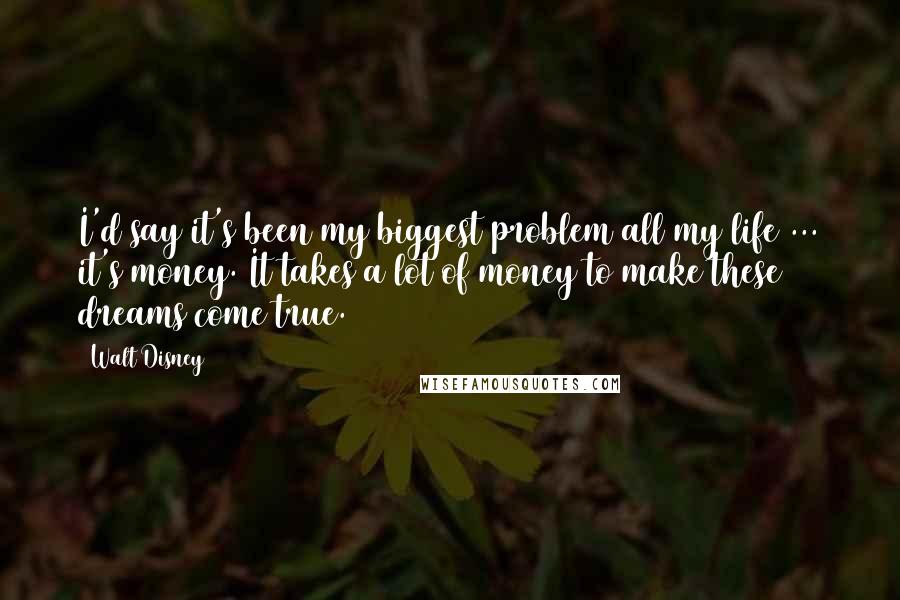 Walt Disney Quotes: I'd say it's been my biggest problem all my life ... it's money. It takes a lot of money to make these dreams come true.