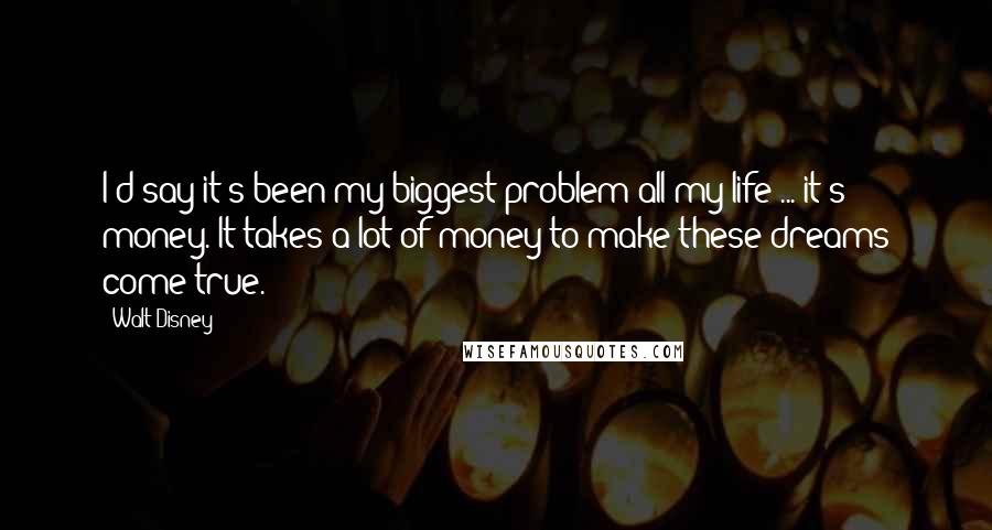 Walt Disney Quotes: I'd say it's been my biggest problem all my life ... it's money. It takes a lot of money to make these dreams come true.