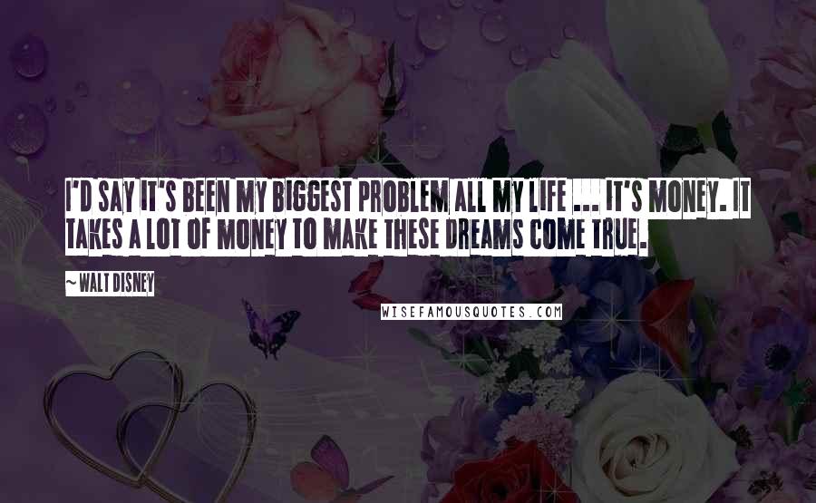 Walt Disney Quotes: I'd say it's been my biggest problem all my life ... it's money. It takes a lot of money to make these dreams come true.