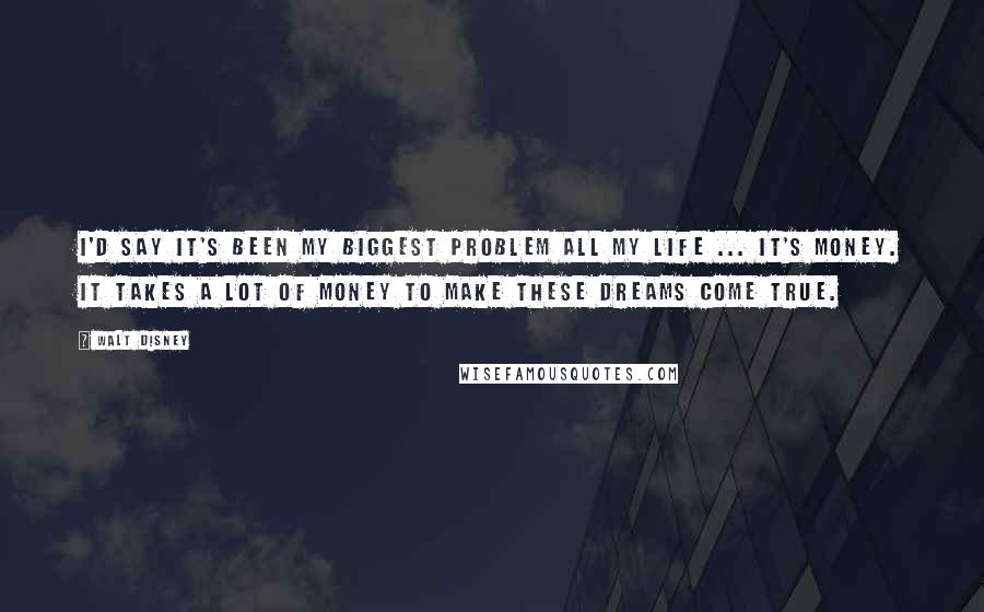 Walt Disney Quotes: I'd say it's been my biggest problem all my life ... it's money. It takes a lot of money to make these dreams come true.