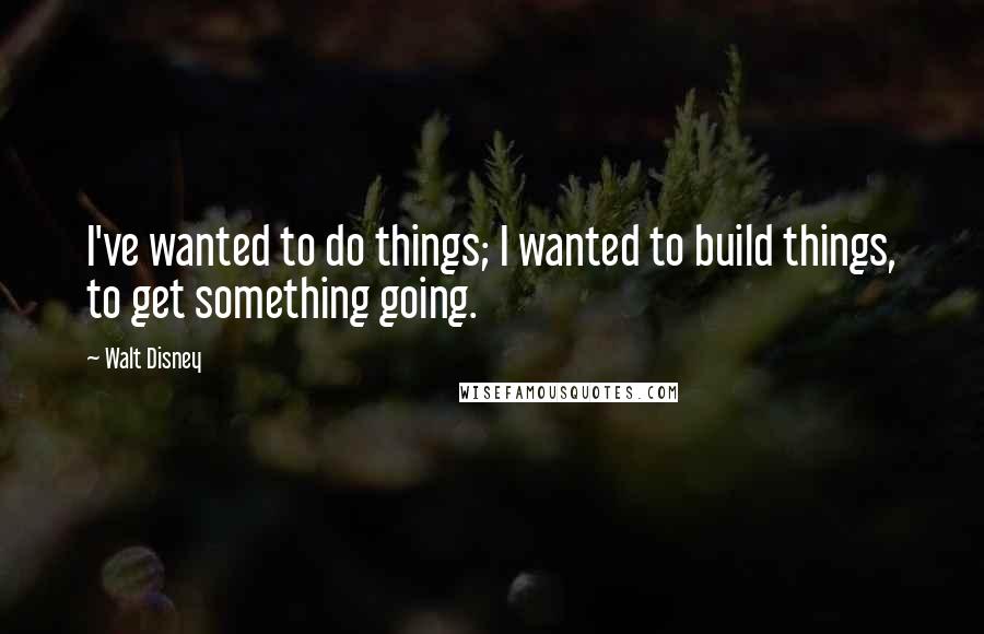 Walt Disney Quotes: I've wanted to do things; I wanted to build things, to get something going.
