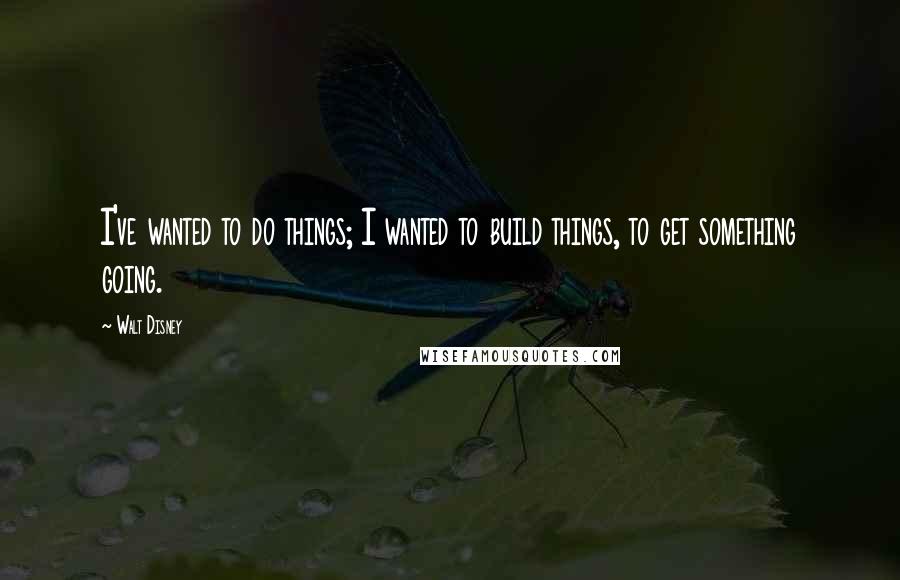 Walt Disney Quotes: I've wanted to do things; I wanted to build things, to get something going.