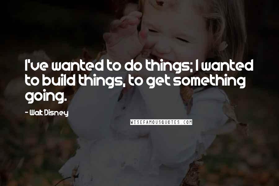 Walt Disney Quotes: I've wanted to do things; I wanted to build things, to get something going.