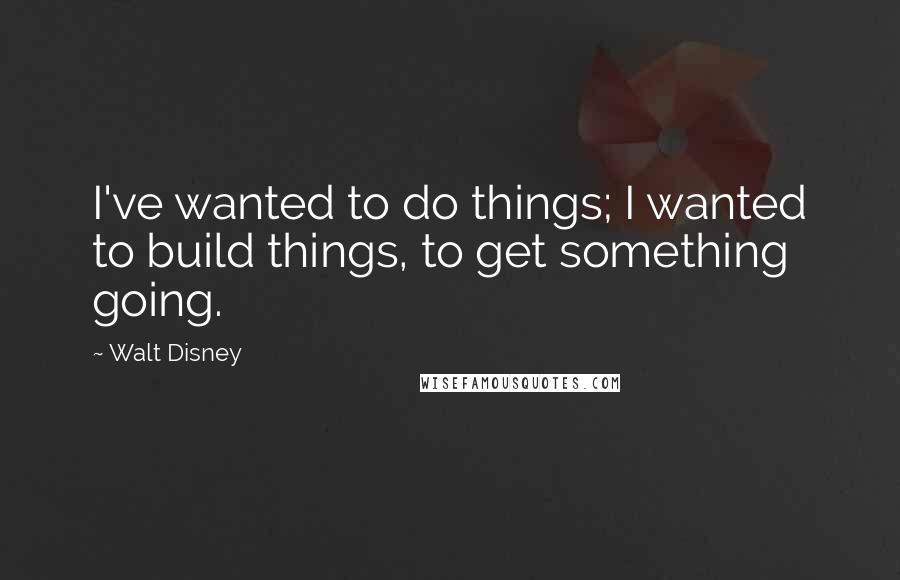 Walt Disney Quotes: I've wanted to do things; I wanted to build things, to get something going.
