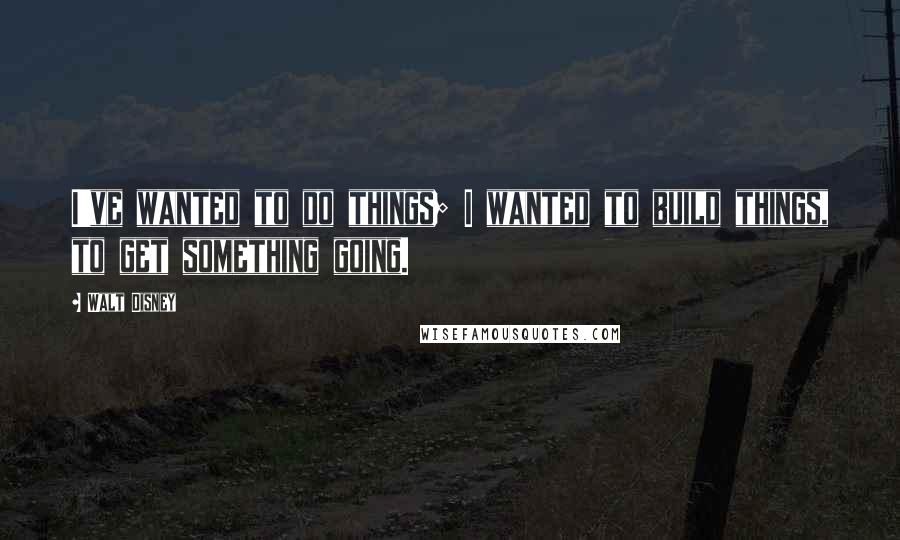 Walt Disney Quotes: I've wanted to do things; I wanted to build things, to get something going.