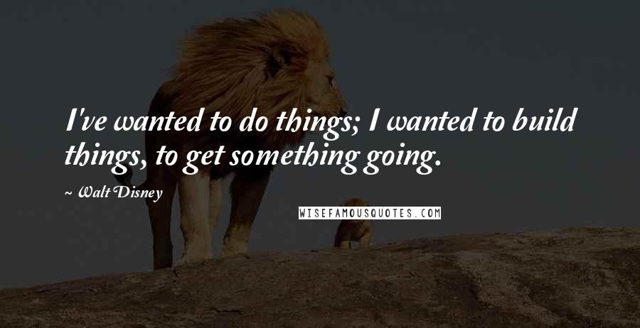 Walt Disney Quotes: I've wanted to do things; I wanted to build things, to get something going.