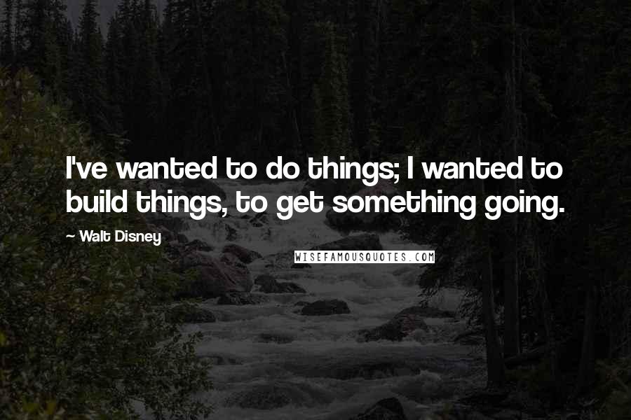 Walt Disney Quotes: I've wanted to do things; I wanted to build things, to get something going.