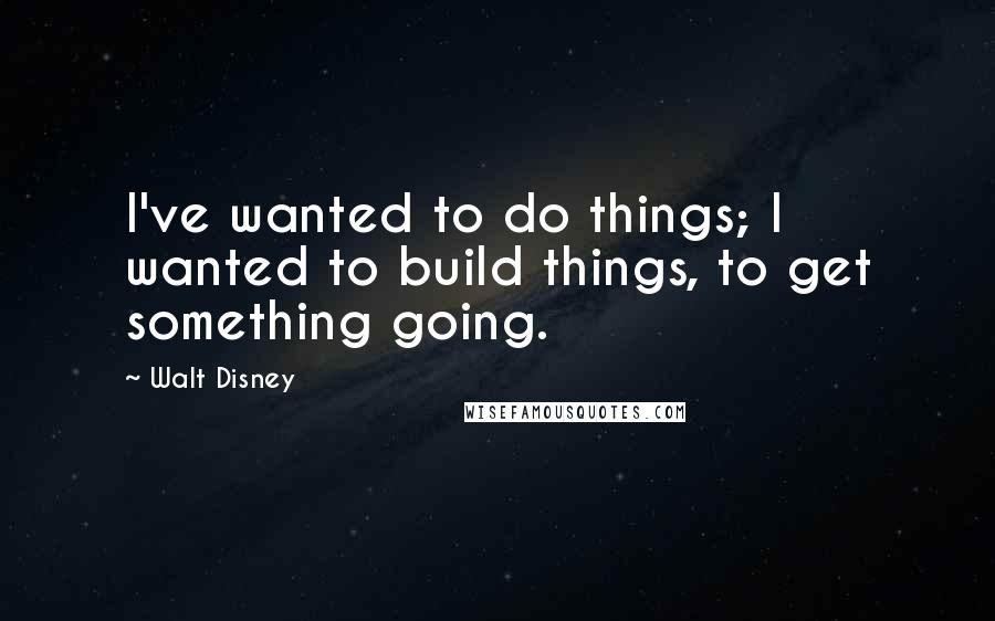 Walt Disney Quotes: I've wanted to do things; I wanted to build things, to get something going.
