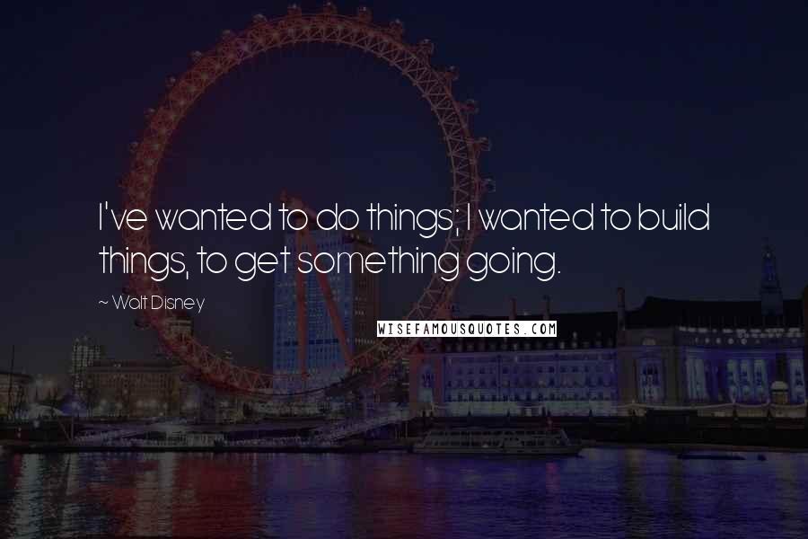 Walt Disney Quotes: I've wanted to do things; I wanted to build things, to get something going.