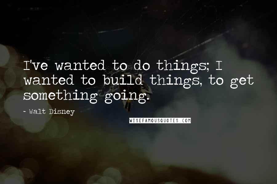 Walt Disney Quotes: I've wanted to do things; I wanted to build things, to get something going.