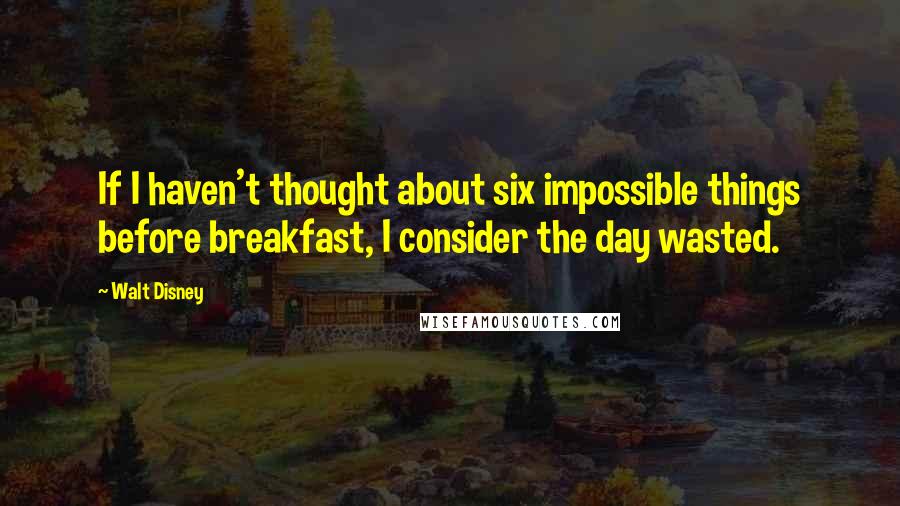 Walt Disney Quotes: If I haven't thought about six impossible things before breakfast, I consider the day wasted.