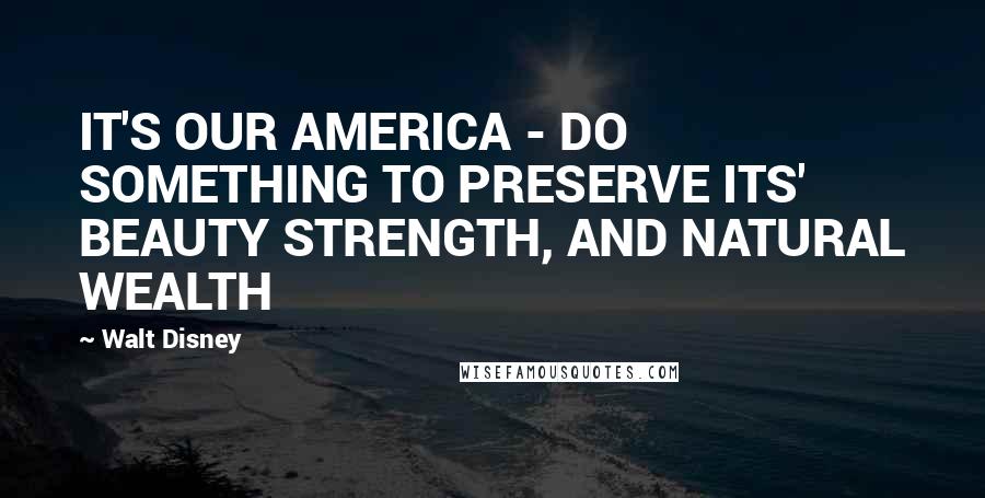 Walt Disney Quotes: IT'S OUR AMERICA - DO SOMETHING TO PRESERVE ITS' BEAUTY STRENGTH, AND NATURAL WEALTH