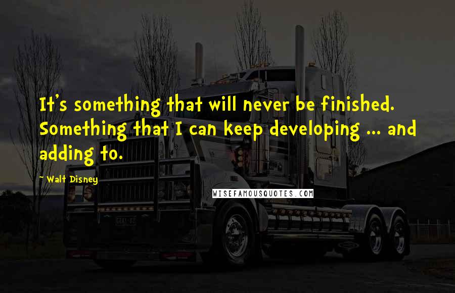 Walt Disney Quotes: It's something that will never be finished. Something that I can keep developing ... and adding to.