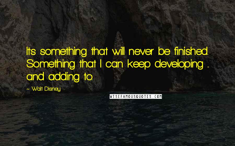 Walt Disney Quotes: It's something that will never be finished. Something that I can keep developing ... and adding to.