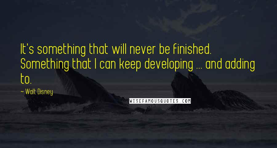 Walt Disney Quotes: It's something that will never be finished. Something that I can keep developing ... and adding to.