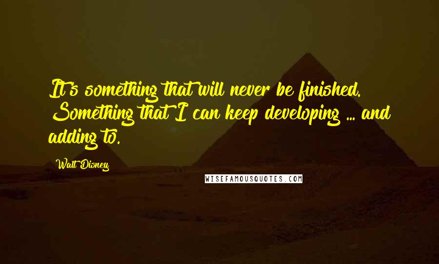 Walt Disney Quotes: It's something that will never be finished. Something that I can keep developing ... and adding to.