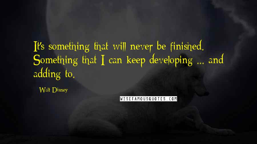 Walt Disney Quotes: It's something that will never be finished. Something that I can keep developing ... and adding to.