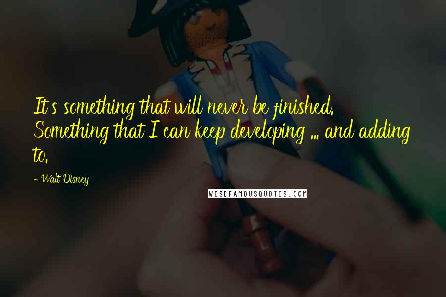 Walt Disney Quotes: It's something that will never be finished. Something that I can keep developing ... and adding to.