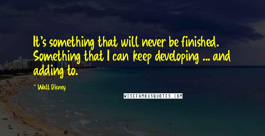 Walt Disney Quotes: It's something that will never be finished. Something that I can keep developing ... and adding to.