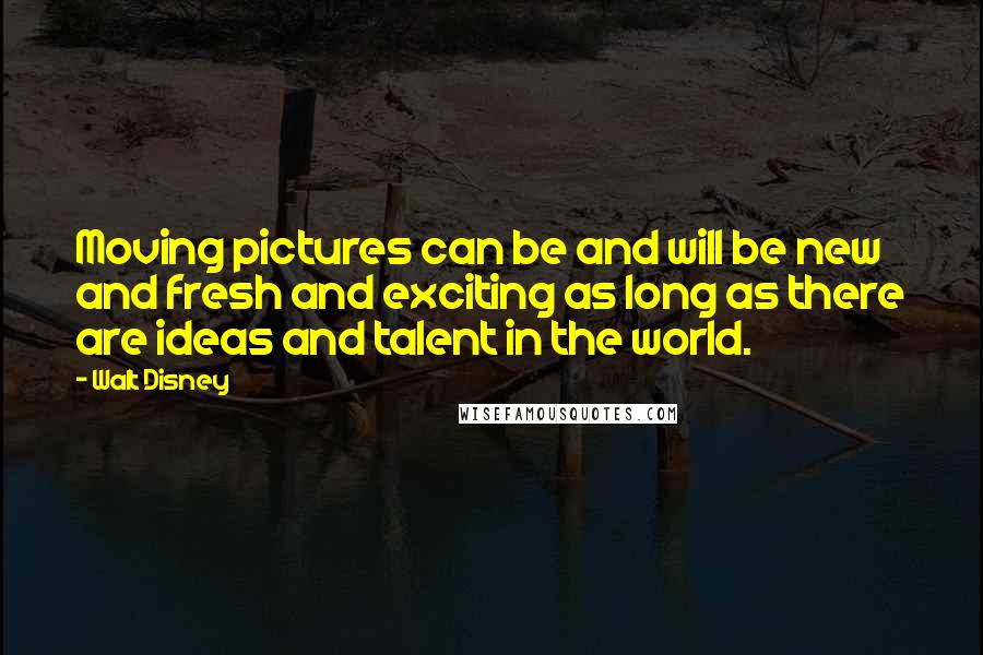 Walt Disney Quotes: Moving pictures can be and will be new and fresh and exciting as long as there are ideas and talent in the world.