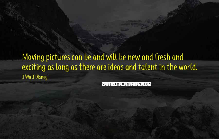 Walt Disney Quotes: Moving pictures can be and will be new and fresh and exciting as long as there are ideas and talent in the world.