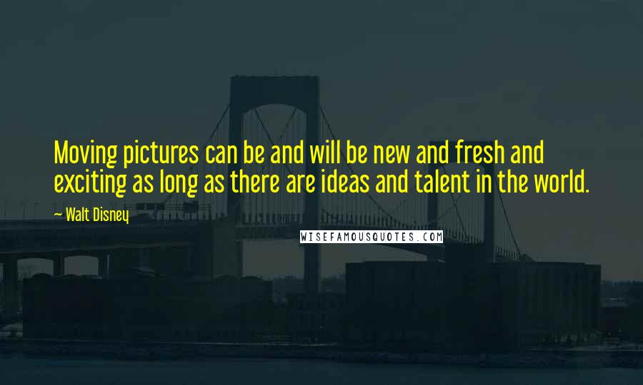 Walt Disney Quotes: Moving pictures can be and will be new and fresh and exciting as long as there are ideas and talent in the world.