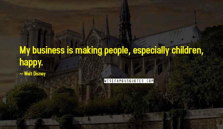 Walt Disney Quotes: My business is making people, especially children, happy.