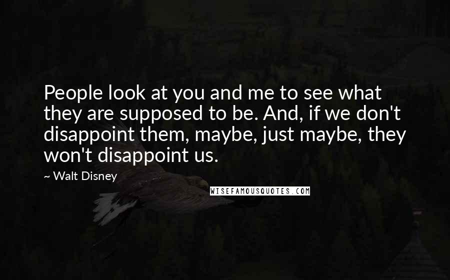 Walt Disney Quotes: People look at you and me to see what they are supposed to be. And, if we don't disappoint them, maybe, just maybe, they won't disappoint us.