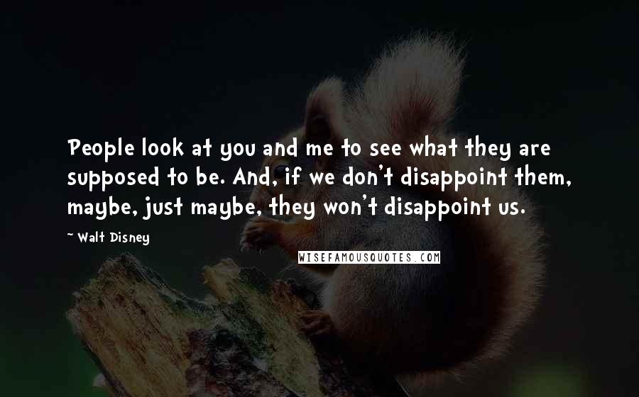 Walt Disney Quotes: People look at you and me to see what they are supposed to be. And, if we don't disappoint them, maybe, just maybe, they won't disappoint us.