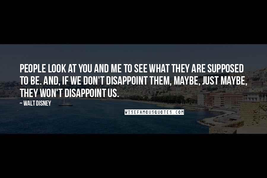 Walt Disney Quotes: People look at you and me to see what they are supposed to be. And, if we don't disappoint them, maybe, just maybe, they won't disappoint us.