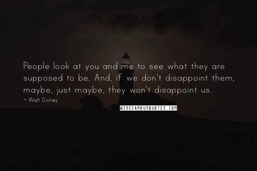Walt Disney Quotes: People look at you and me to see what they are supposed to be. And, if we don't disappoint them, maybe, just maybe, they won't disappoint us.