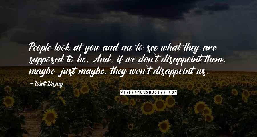 Walt Disney Quotes: People look at you and me to see what they are supposed to be. And, if we don't disappoint them, maybe, just maybe, they won't disappoint us.