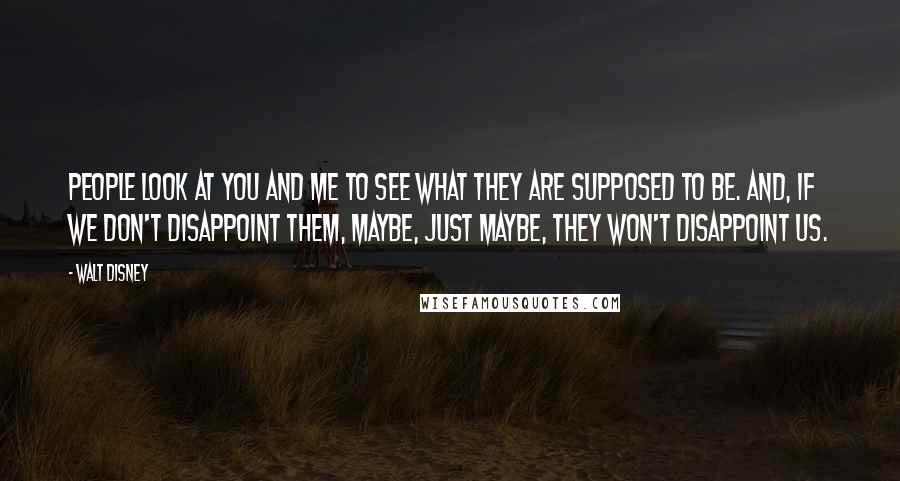 Walt Disney Quotes: People look at you and me to see what they are supposed to be. And, if we don't disappoint them, maybe, just maybe, they won't disappoint us.