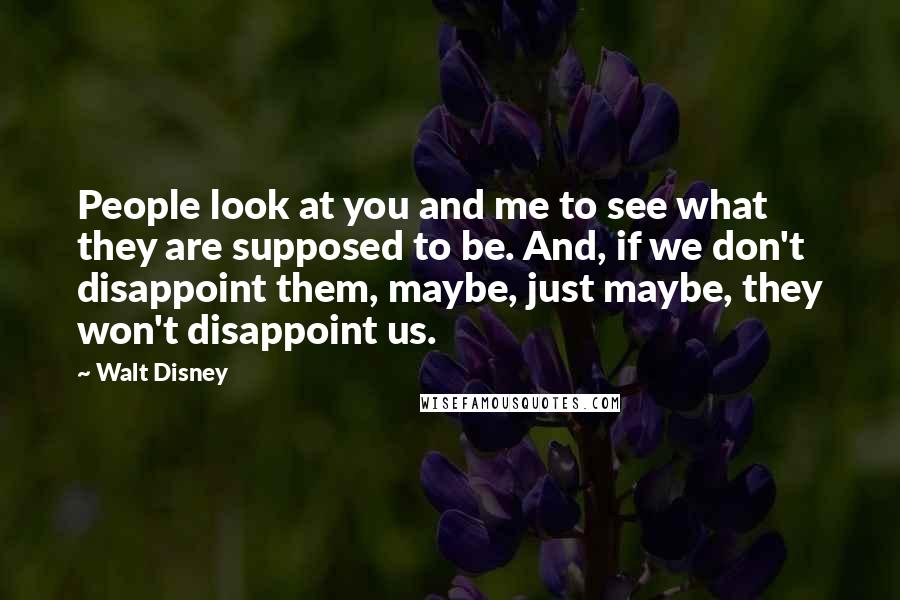 Walt Disney Quotes: People look at you and me to see what they are supposed to be. And, if we don't disappoint them, maybe, just maybe, they won't disappoint us.