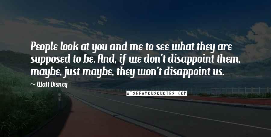 Walt Disney Quotes: People look at you and me to see what they are supposed to be. And, if we don't disappoint them, maybe, just maybe, they won't disappoint us.