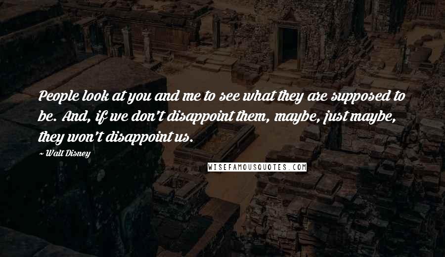 Walt Disney Quotes: People look at you and me to see what they are supposed to be. And, if we don't disappoint them, maybe, just maybe, they won't disappoint us.