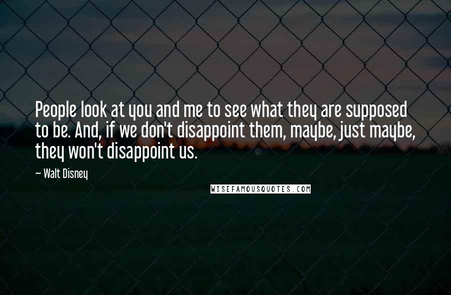 Walt Disney Quotes: People look at you and me to see what they are supposed to be. And, if we don't disappoint them, maybe, just maybe, they won't disappoint us.