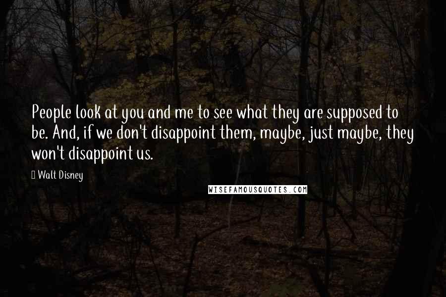 Walt Disney Quotes: People look at you and me to see what they are supposed to be. And, if we don't disappoint them, maybe, just maybe, they won't disappoint us.