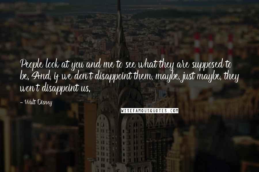 Walt Disney Quotes: People look at you and me to see what they are supposed to be. And, if we don't disappoint them, maybe, just maybe, they won't disappoint us.