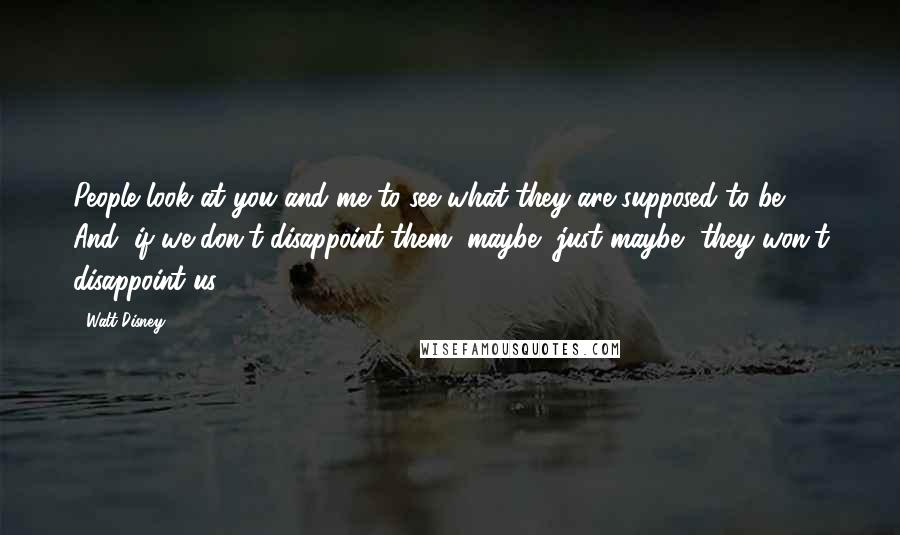 Walt Disney Quotes: People look at you and me to see what they are supposed to be. And, if we don't disappoint them, maybe, just maybe, they won't disappoint us.