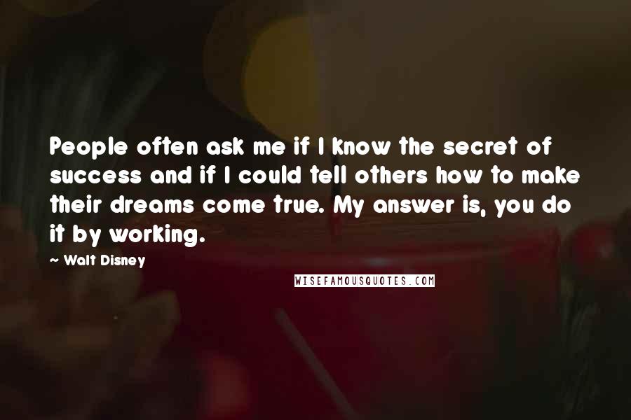 Walt Disney Quotes: People often ask me if I know the secret of success and if I could tell others how to make their dreams come true. My answer is, you do it by working.