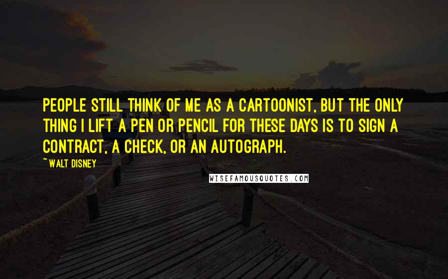 Walt Disney Quotes: People still think of me as a cartoonist, but the only thing I lift a pen or pencil for these days is to sign a contract, a check, or an autograph.