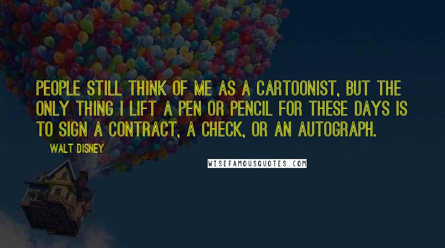 Walt Disney Quotes: People still think of me as a cartoonist, but the only thing I lift a pen or pencil for these days is to sign a contract, a check, or an autograph.