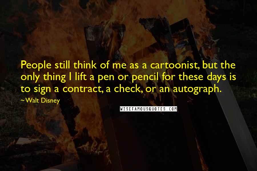 Walt Disney Quotes: People still think of me as a cartoonist, but the only thing I lift a pen or pencil for these days is to sign a contract, a check, or an autograph.