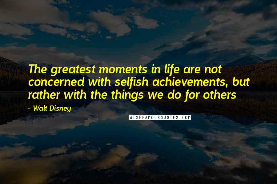 Walt Disney Quotes: The greatest moments in life are not concerned with selfish achievements, but rather with the things we do for others