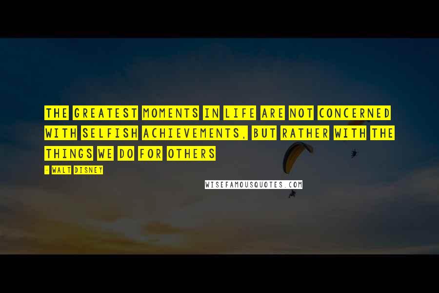 Walt Disney Quotes: The greatest moments in life are not concerned with selfish achievements, but rather with the things we do for others