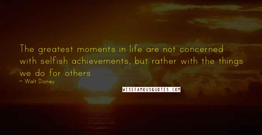 Walt Disney Quotes: The greatest moments in life are not concerned with selfish achievements, but rather with the things we do for others