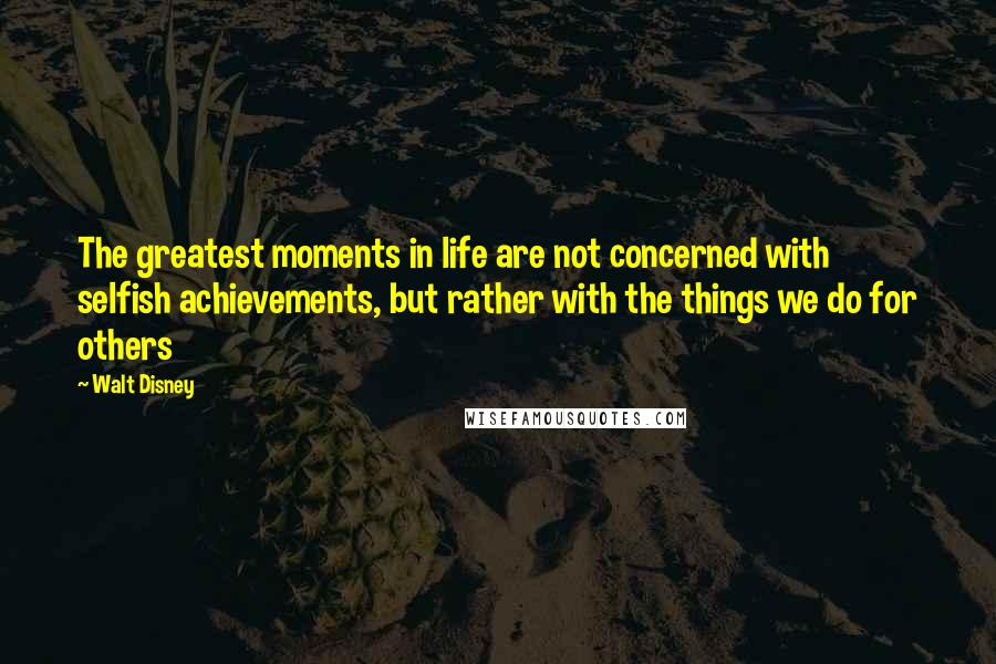 Walt Disney Quotes: The greatest moments in life are not concerned with selfish achievements, but rather with the things we do for others