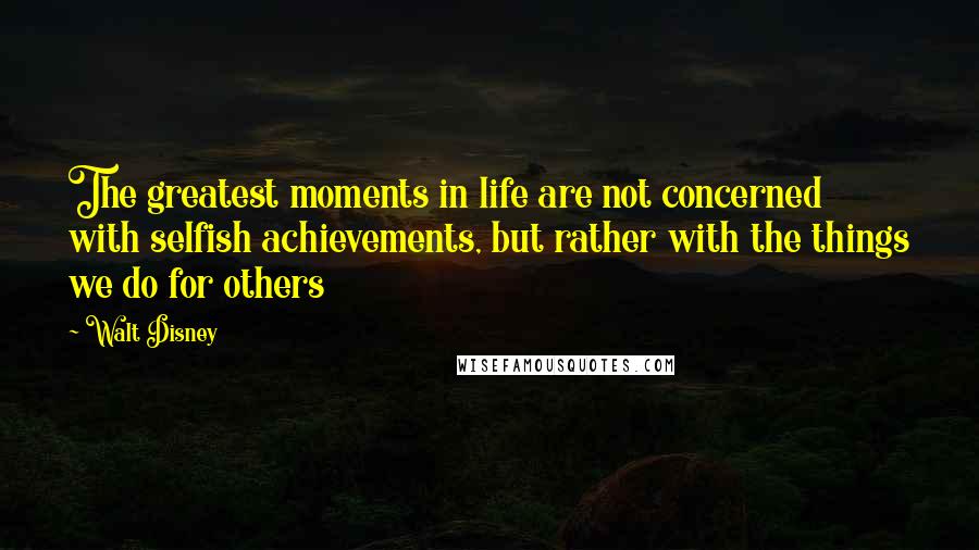 Walt Disney Quotes: The greatest moments in life are not concerned with selfish achievements, but rather with the things we do for others