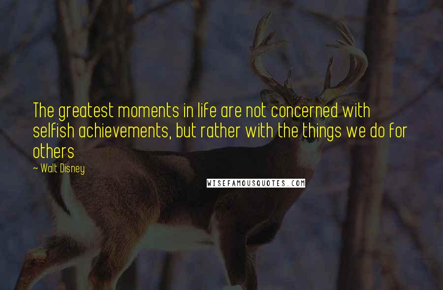 Walt Disney Quotes: The greatest moments in life are not concerned with selfish achievements, but rather with the things we do for others